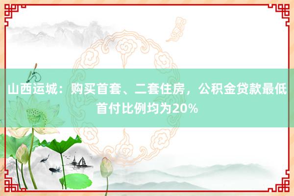 山西运城：购买首套、二套住房，公积金贷款最低首付比例均为20%