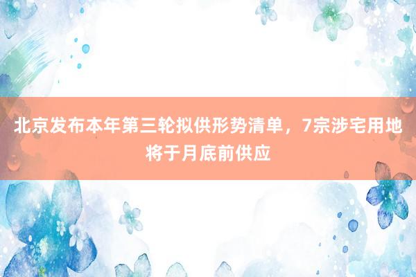 北京发布本年第三轮拟供形势清单，7宗涉宅用地将于月底前供应