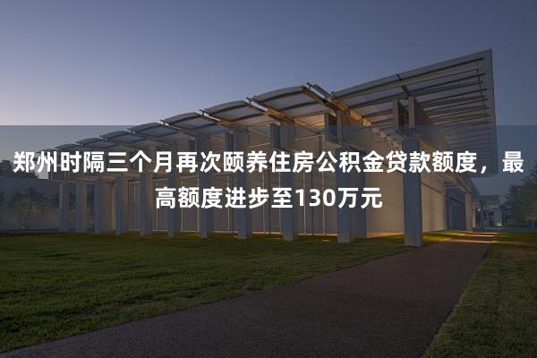 郑州时隔三个月再次颐养住房公积金贷款额度，最高额度进步至130万元