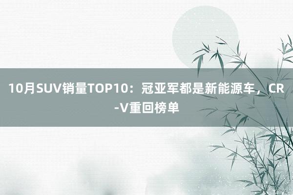 10月SUV销量TOP10：冠亚军都是新能源车，CR-V重回榜单