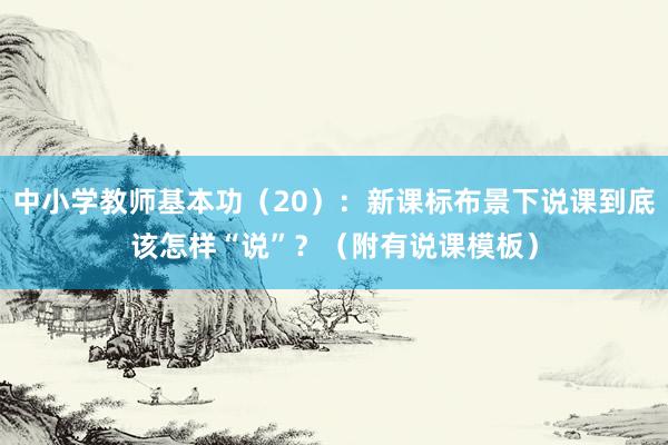 中小学教师基本功（20）：新课标布景下说课到底该怎样“说”？（附有说课模板）