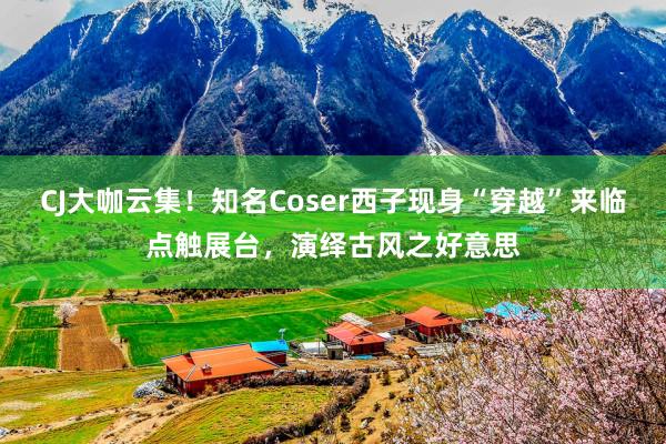 CJ大咖云集！知名Coser西子现身“穿越”来临点触展台，演绎古风之好意思