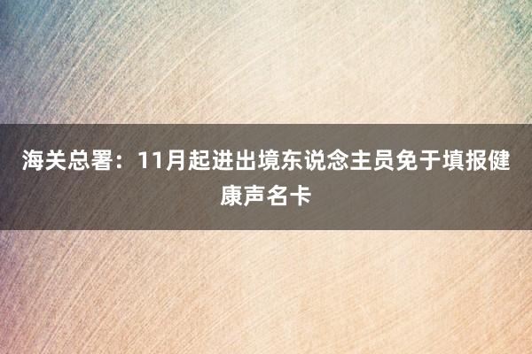 海关总署：11月起进出境东说念主员免于填报健康声名卡