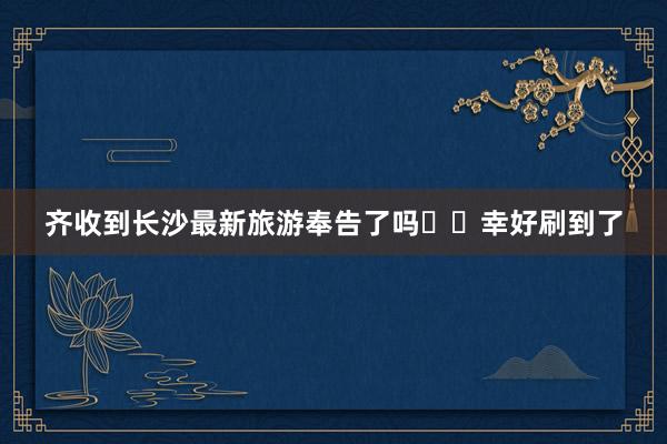 齐收到长沙最新旅游奉告了吗⁉️幸好刷到了