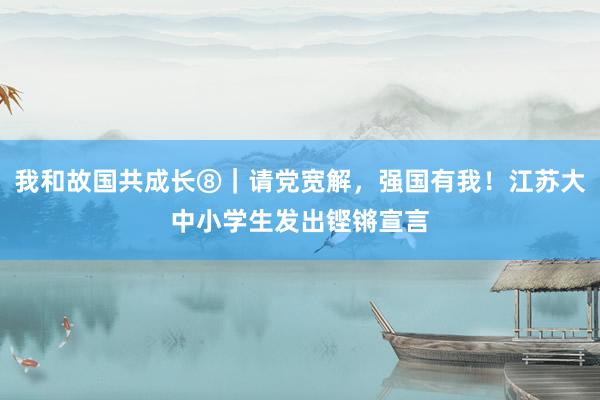 我和故国共成长⑧｜请党宽解，强国有我！江苏大中小学生发出铿锵宣言