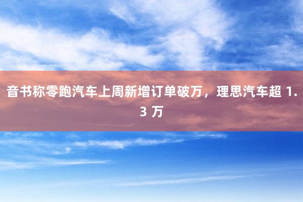 音书称零跑汽车上周新增订单破万，理思汽车超 1.3 万