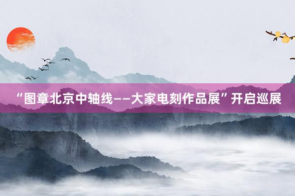 “图章北京中轴线——大家电刻作品展”开启巡展