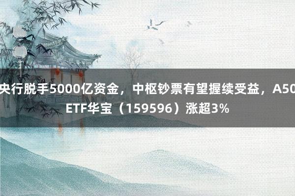 央行脱手5000亿资金，中枢钞票有望握续受益，A50ETF华宝（159596）涨超3%