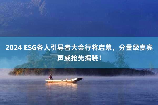 2024 ESG各人引导者大会行将启幕，分量级嘉宾声威抢先揭晓！