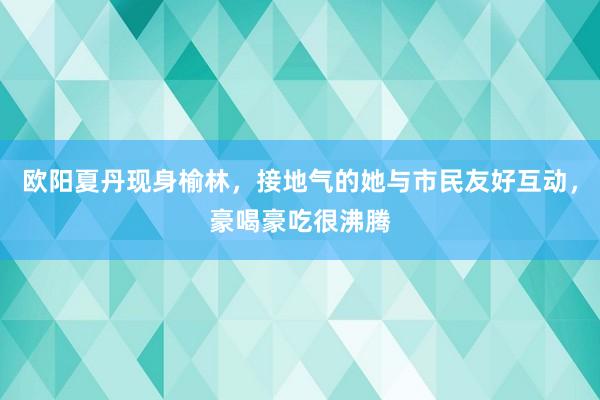 欧阳夏丹现身榆林，接地气的她与市民友好互动，豪喝豪吃很沸腾