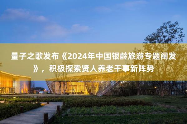 量子之歌发布《2024年中国银龄旅游专题阐发》，积极探索贤人养老干事新阵势