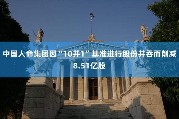 中国人命集团因“10并1”基准进行股份并吞而削减8.51亿股