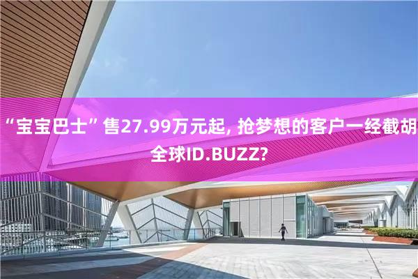 “宝宝巴士”售27.99万元起, 抢梦想的客户一经截胡全球ID.BUZZ?