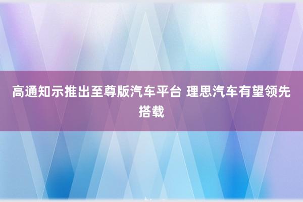 高通知示推出至尊版汽车平台 理思汽车有望领先搭载