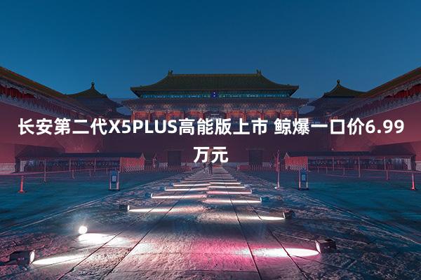 长安第二代X5PLUS高能版上市 鲸爆一口价6.99万元