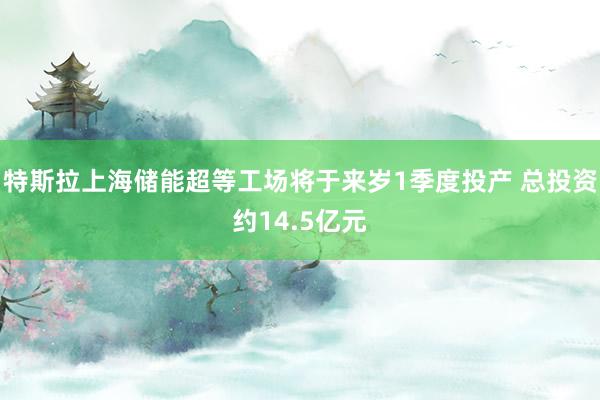 特斯拉上海储能超等工场将于来岁1季度投产 总投资约14.5亿元