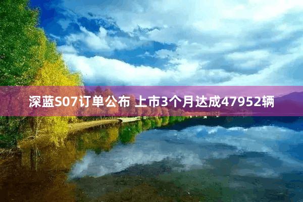 深蓝S07订单公布 上市3个月达成47952辆