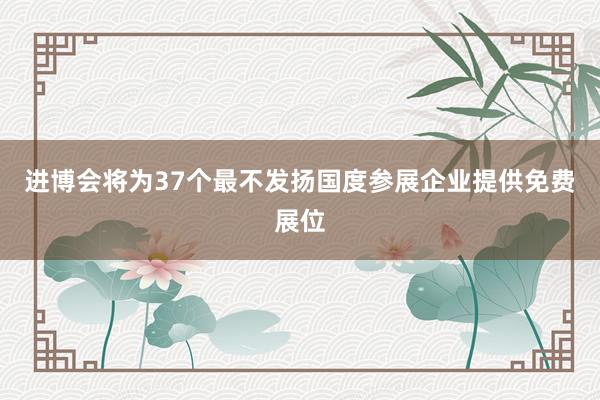 进博会将为37个最不发扬国度参展企业提供免费展位