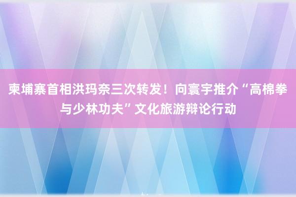 柬埔寨首相洪玛奈三次转发！向寰宇推介“高棉拳与少林功夫”文化旅游辩论行动