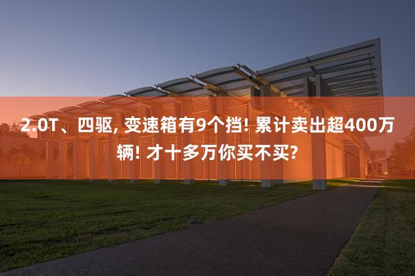 2.0T、四驱, 变速箱有9个挡! 累计卖出超400万辆! 才十多万你买不买?