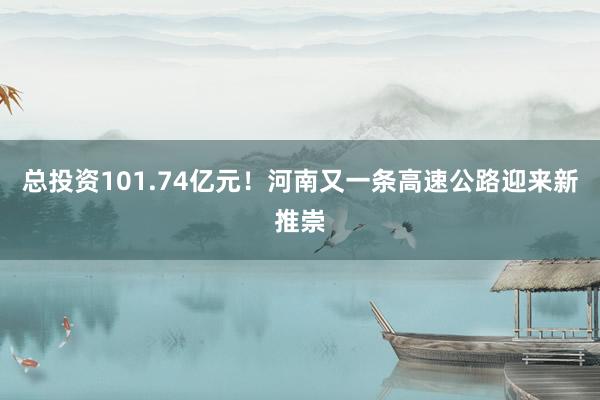 总投资101.74亿元！河南又一条高速公路迎来新推崇