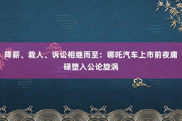 降薪、裁人、诉讼相继而至：哪吒汽车上市前夜庸碌堕入公论旋涡