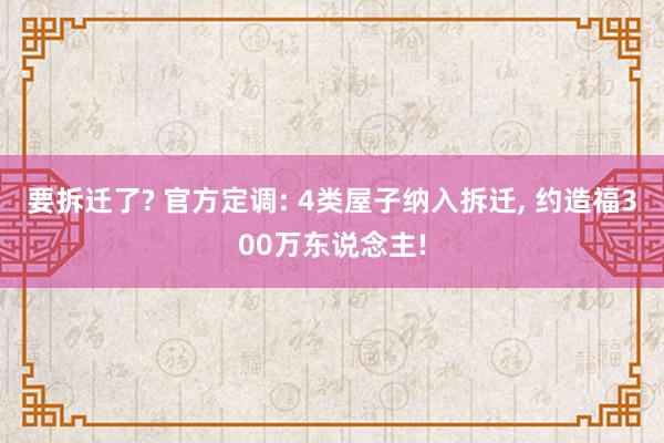 要拆迁了? 官方定调: 4类屋子纳入拆迁, 约造福300万东说念主!