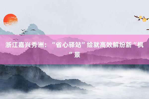 浙江嘉兴秀洲：“省心驿站”绘就高效解纷新“枫”景