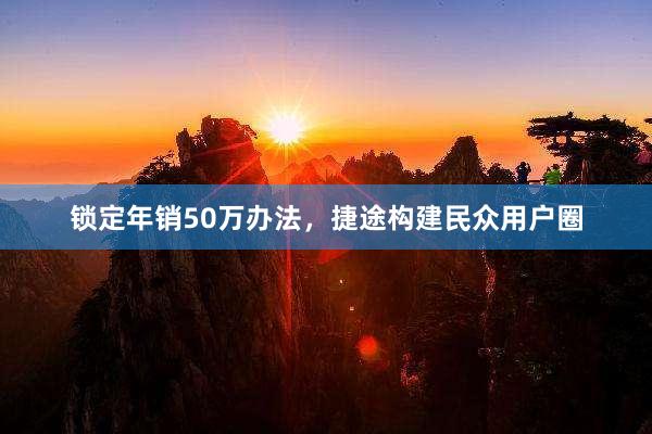 锁定年销50万办法，捷途构建民众用户圈