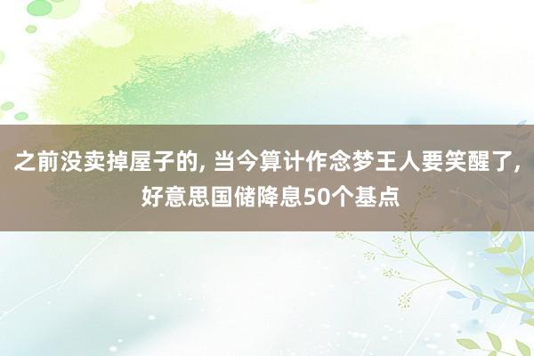 之前没卖掉屋子的, 当今算计作念梦王人要笑醒了, 好意思国储降息50个基点