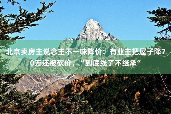 北京卖房主说念主不一味降价：有业主把屋子降70万还被砍价，“到底线了不继承”